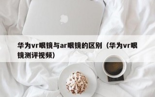 华为vr眼镜与ar眼镜的区别（华为vr眼镜测评视频）