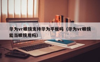 华为vr眼镜支持华为平板吗（华为vr眼镜能当眼镜用吗）