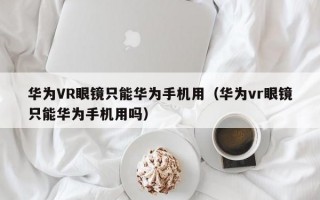 华为VR眼镜只能华为手机用（华为vr眼镜只能华为手机用吗）