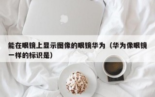 能在眼镜上显示图像的眼镜华为（华为像眼镜一样的标识是）