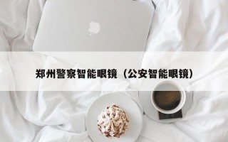 郑州警察智能眼镜（公安智能眼镜）