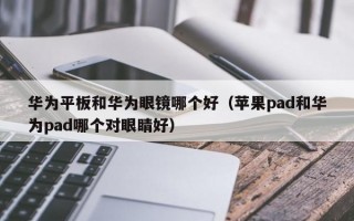 华为平板和华为眼镜哪个好（苹果pad和华为pad哪个对眼睛好）