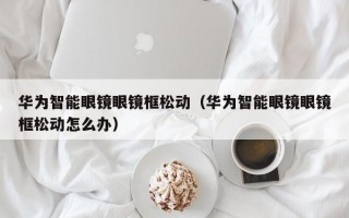 华为智能眼镜眼镜框松动（华为智能眼镜眼镜框松动怎么办）