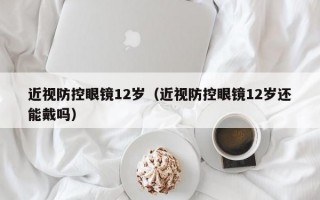 近视防控眼镜12岁（近视防控眼镜12岁还能戴吗）